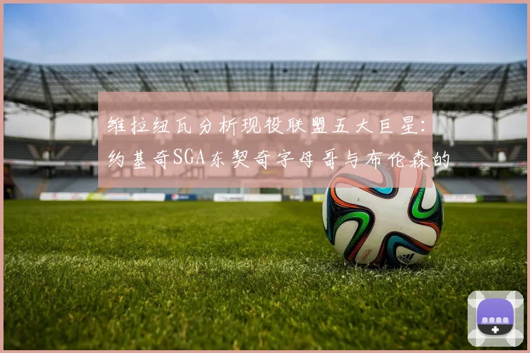 维拉纽瓦分析现役联盟五大巨星：约基奇SGA东契奇字母哥与布伦森的表现与影响