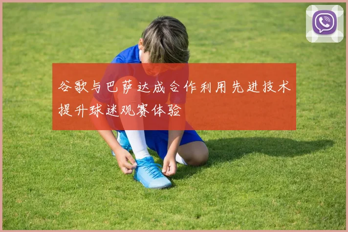 谷歌与巴萨达成合作利用先进技术提升球迷观赛体验