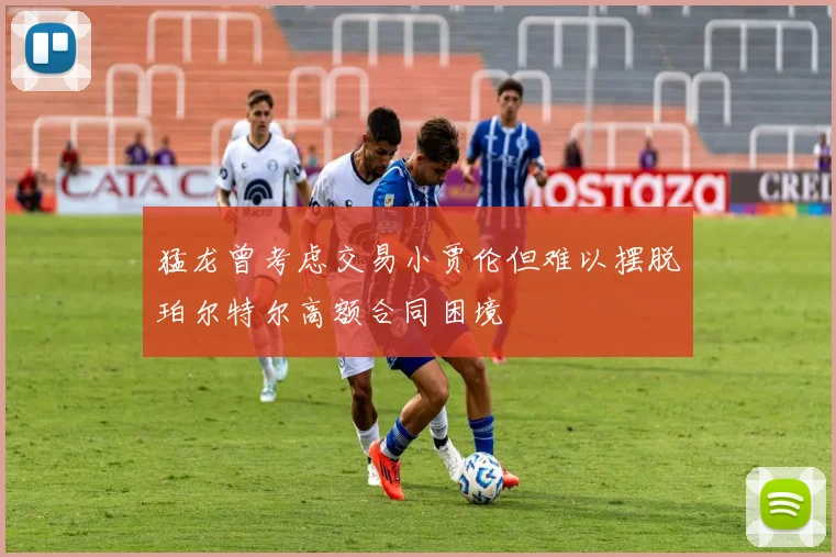 猛龙曾考虑交易小贾伦但难以摆脱珀尔特尔高额合同困境