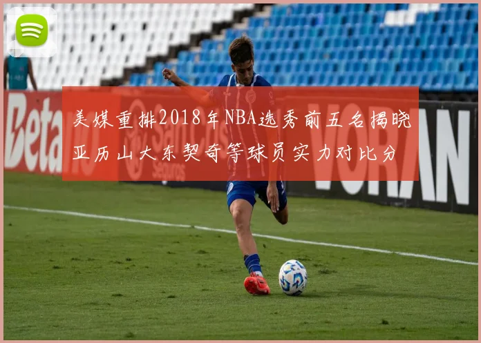 美媒重排2018年NBA选秀前五名揭晓亚历山大东契奇等球员实力对比分析