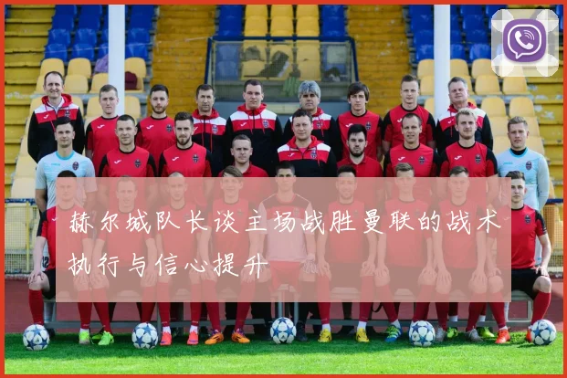 赫尔城队长谈主场战胜曼联的战术执行与信心提升