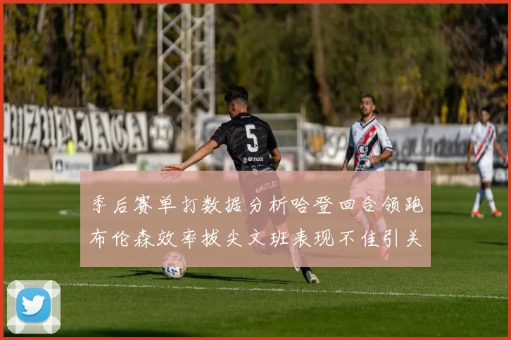 季后赛单打数据分析哈登回合领跑布伦森效率拔尖文班表现不佳引关注