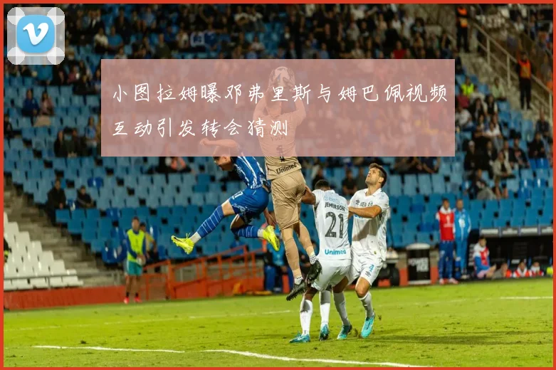 小图拉姆曝邓弗里斯与姆巴佩视频互动引发转会猜测