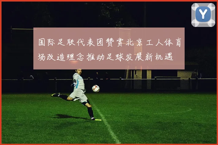 国际足联代表团赞赏北京工人体育场改造理念推动足球发展新机遇