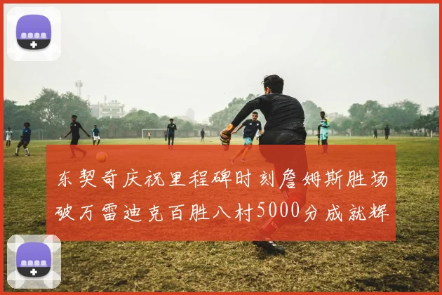 东契奇庆祝里程碑时刻詹姆斯胜场破万雷迪克百胜八村5000分成就辉煌