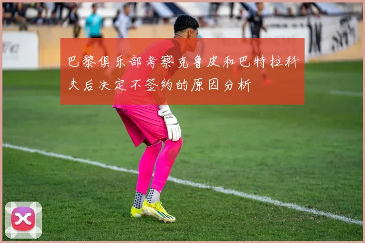 巴黎俱乐部考察克鲁皮和巴特拉科夫后决定不签约的原因分析