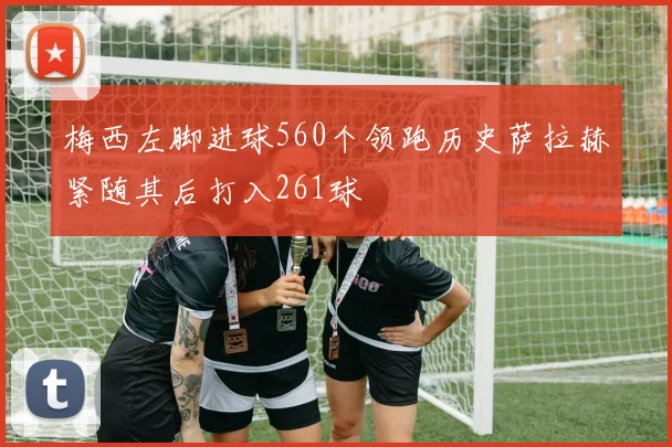 梅西左脚进球560个领跑历史萨拉赫紧随其后打入261球