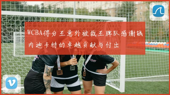 WCBA得分王意外被裁王牌队感谢钱内迪卡特的卓越贡献与付出