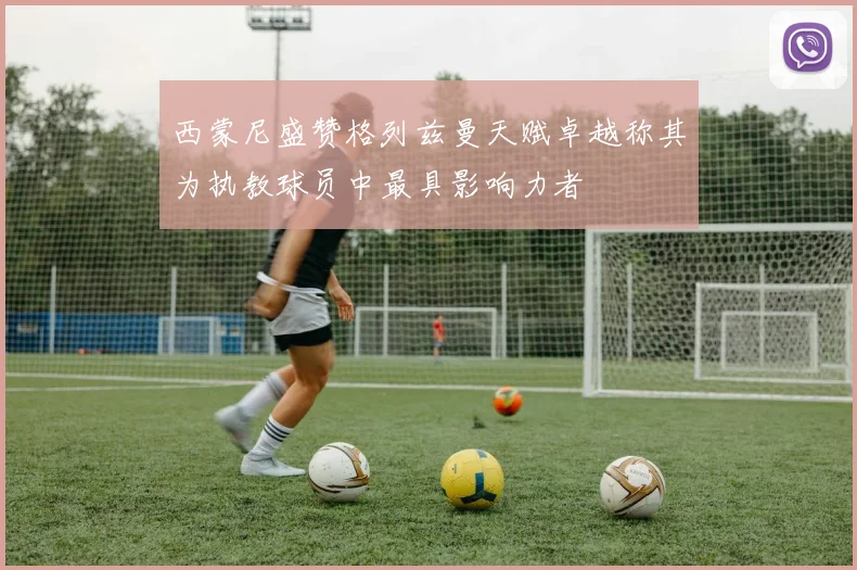 西蒙尼盛赞格列兹曼天赋卓越称其为执教球员中最具影响力者