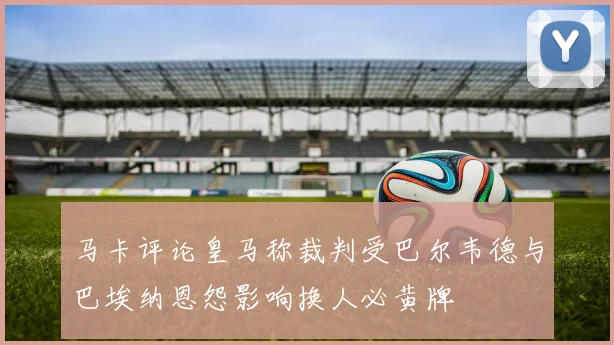 马卡评论皇马称裁判受巴尔韦德与巴埃纳恩怨影响换人必黄牌