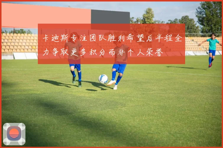 卡迪斯专注团队胜利希望后半程全力争取更多积分而非个人荣誉