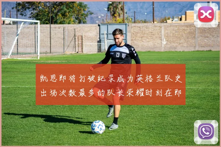 凯恩即将打破纪录成为英格兰队史出场次数最多的队长荣耀时刻在即