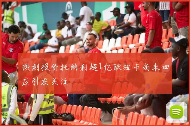 热刺报价托纳利超1亿欧纽卡尚未回应引发关注