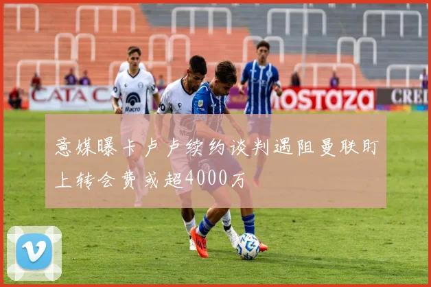 意媒曝卡卢卢续约谈判遇阻曼联盯上转会费或超4000万