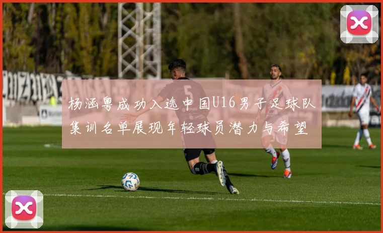 杨涵粤成功入选中国U16男子足球队集训名单展现年轻球员潜力与希望