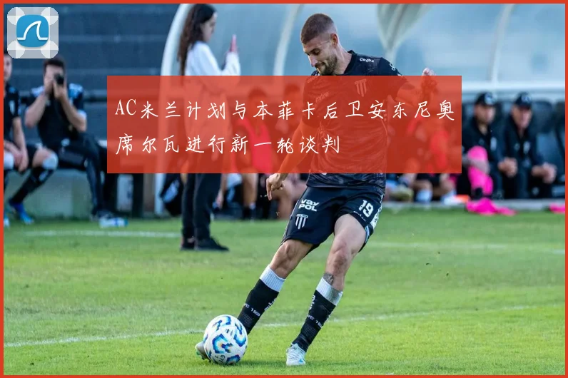 AC米兰计划与本菲卡后卫安东尼奥席尔瓦进行新一轮谈判