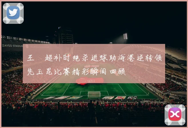 王燊超补时绝杀进球助海港逆转领先玉昆比赛精彩瞬间回顾