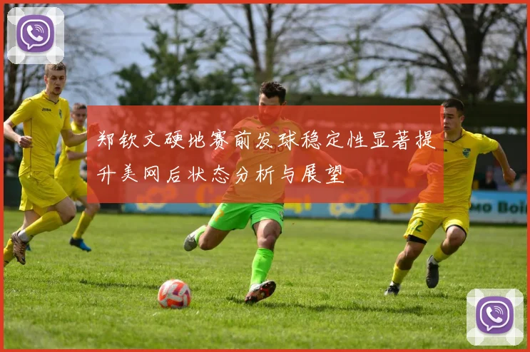 郑钦文硬地赛前发球稳定性显著提升美网后状态分析与展望